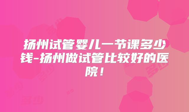 扬州试管婴儿一节课多少钱-扬州做试管比较好的医院！