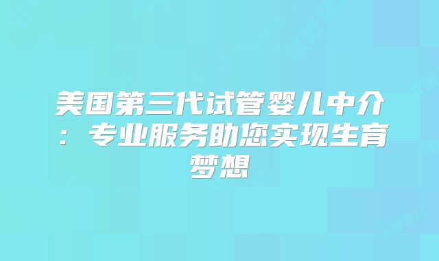 美国第三代试管婴儿中介：专业服务助您实现生育梦想