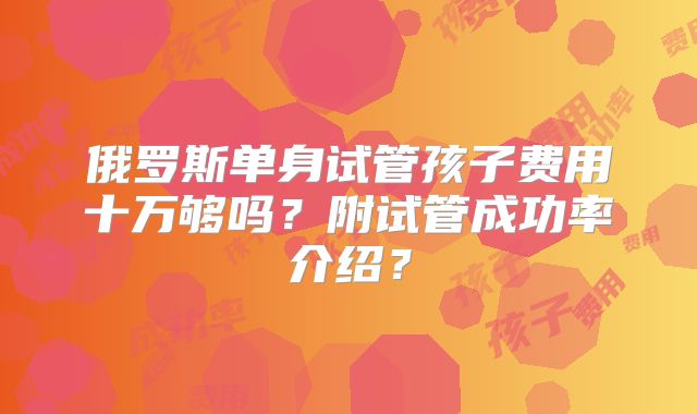 俄罗斯单身试管孩子费用十万够吗？附试管成功率介绍？