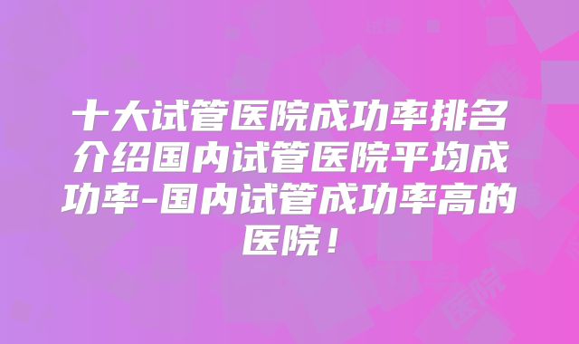 十大试管医院成功率排名介绍国内试管医院平均成功率-国内试管成功率高的医院！