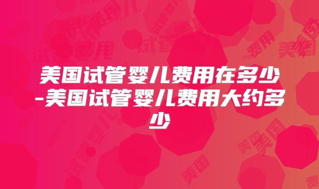 美国试管婴儿费用在多少-美国试管婴儿费用大约多少