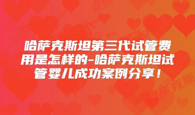 哈萨克斯坦第三代试管费用是怎样的-哈萨克斯坦试管婴儿成功案例分享！