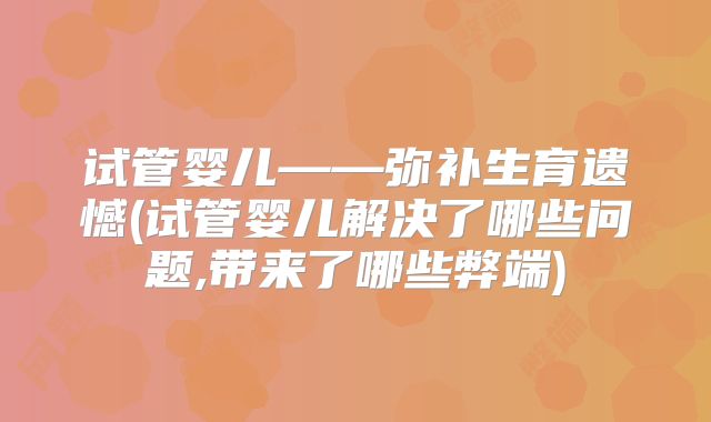 试管婴儿——弥补生育遗憾(试管婴儿解决了哪些问题,带来了哪些弊端)