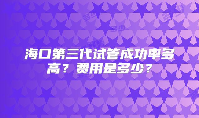 海口第三代试管成功率多高？费用是多少？