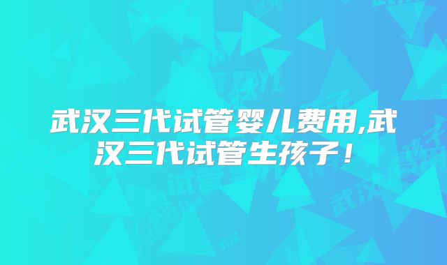 武汉三代试管婴儿费用,武汉三代试管生孩子！
