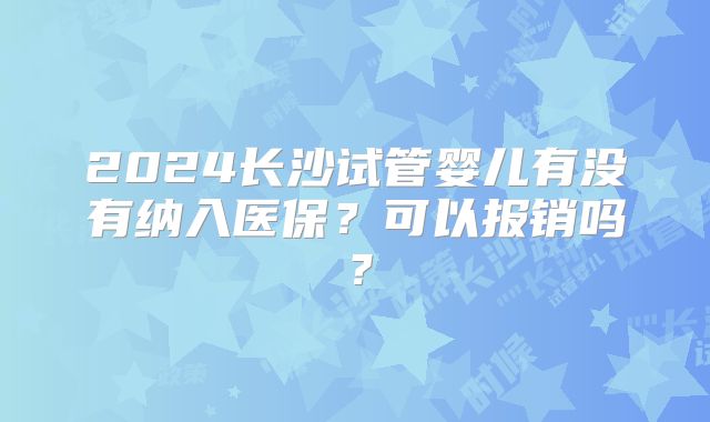 2024长沙试管婴儿有没有纳入医保？可以报销吗？