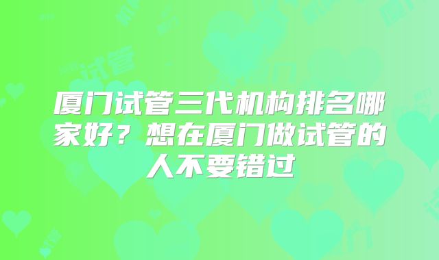厦门试管三代机构排名哪家好？想在厦门做试管的人不要错过