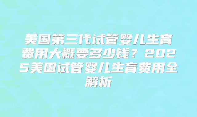 美国第三代试管婴儿生育费用大概要多少钱？2025美国试管婴儿生育费用全解析