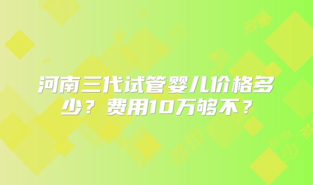 河南三代试管婴儿价格多少？费用10万够不？