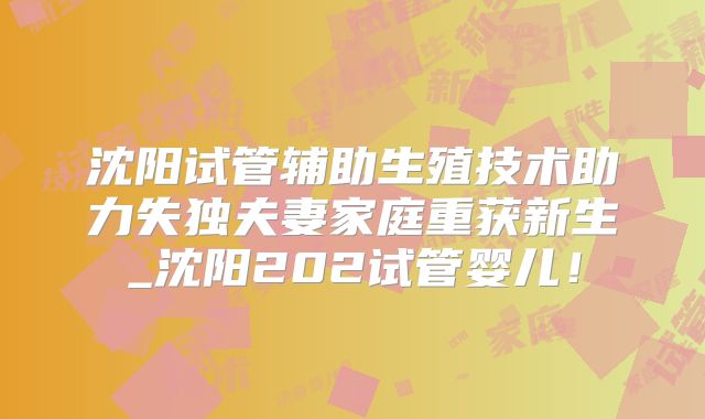 沈阳试管辅助生殖技术助力失独夫妻家庭重获新生_沈阳202试管婴儿！
