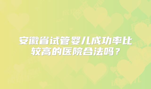 安徽省试管婴儿成功率比较高的医院合法吗?