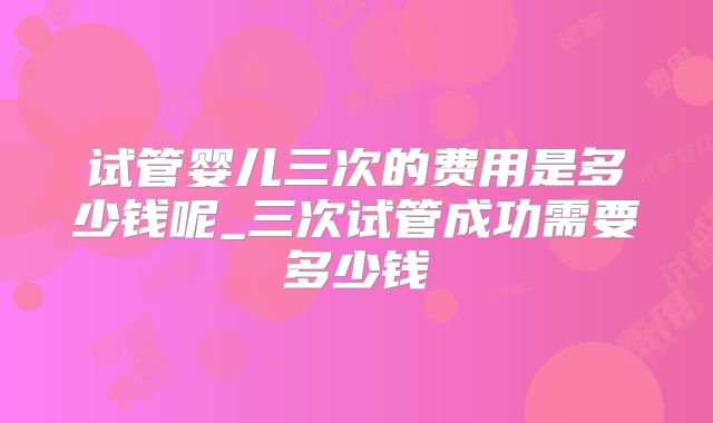 试管婴儿三次的费用是多少钱呢_三次试管成功需要多少钱