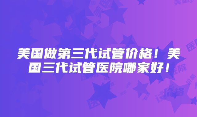 美国做第三代试管价格！美国三代试管医院哪家好！