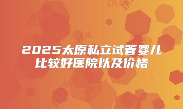 2025太原私立试管婴儿比较好医院以及价格