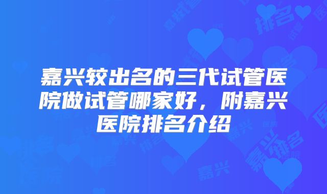 嘉兴较出名的三代试管医院做试管哪家好，附嘉兴医院排名介绍