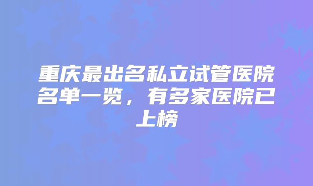 重庆最出名私立试管医院名单一览,有多家医院已上榜