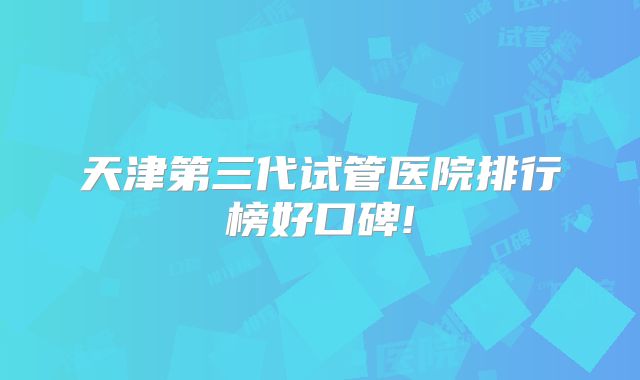 天津第三代试管医院排行榜好口碑!