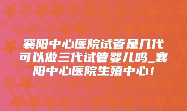 襄阳中心医院试管是几代可以做三代试管婴儿吗_襄阳中心医院生殖中心!