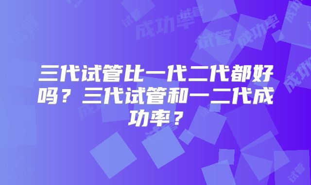 三代试管比一代二代都好吗？三代试管和一二代成功率？