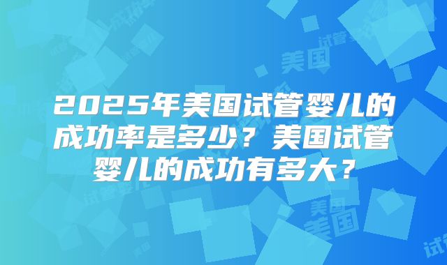 2025年美国试管婴儿的成功率是多少？美国试管婴儿的成功有多大？