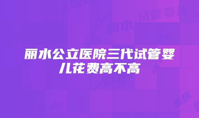 丽水公立医院三代试管婴儿花费高不高