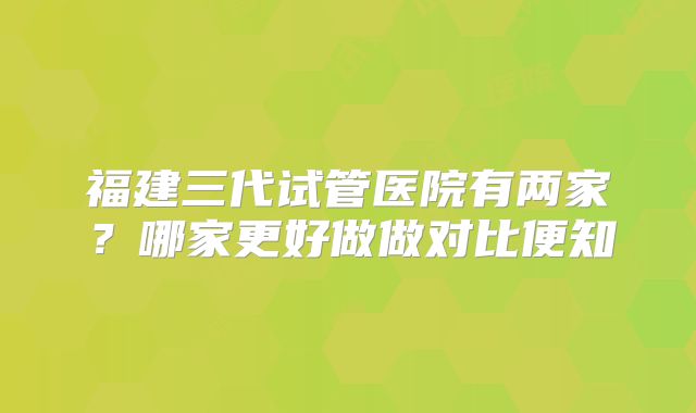 福建三代试管医院有两家？哪家更好做做对比便知