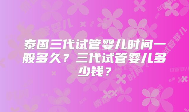 泰国三代试管婴儿时间一般多久？三代试管婴儿多少钱？