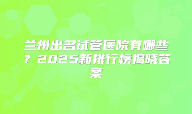 兰州出名试管医院有哪些？2025新排行榜揭晓答案