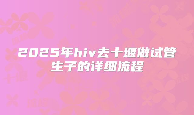 2025年hiv去十堰做试管生子的详细流程