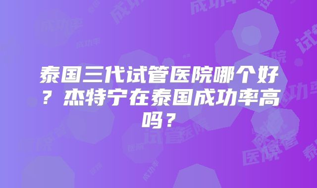 泰国三代试管医院哪个好？杰特宁在泰国成功率高吗？