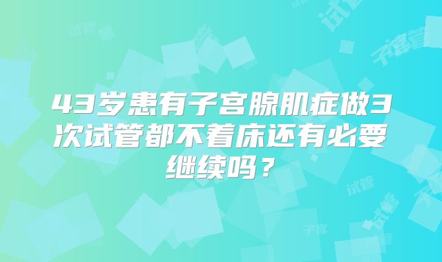 43岁患有子宫腺肌症做3次试管都不着床还有必要继续吗？