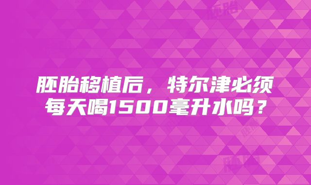 胚胎移植后，特尔津必须每天喝1500毫升水吗？