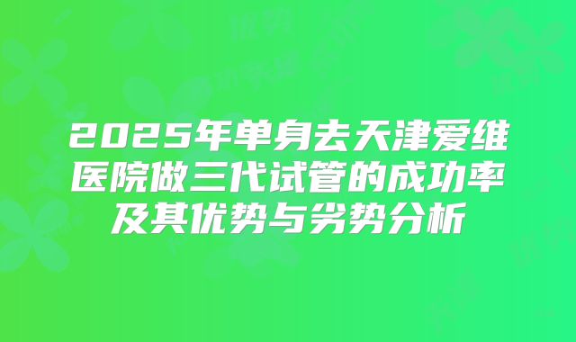 2025年单身去天津爱维医院做三代试管的成功率及其优势与劣势分析