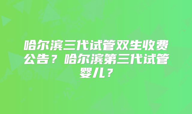 哈尔滨三代试管双生收费公告？哈尔滨第三代试管婴儿？
