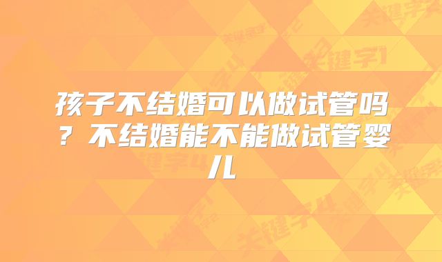 孩子不结婚可以做试管吗？不结婚能不能做试管婴儿