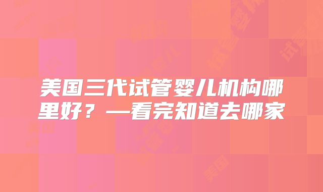 美国三代试管婴儿机构哪里好？—看完知道去哪家