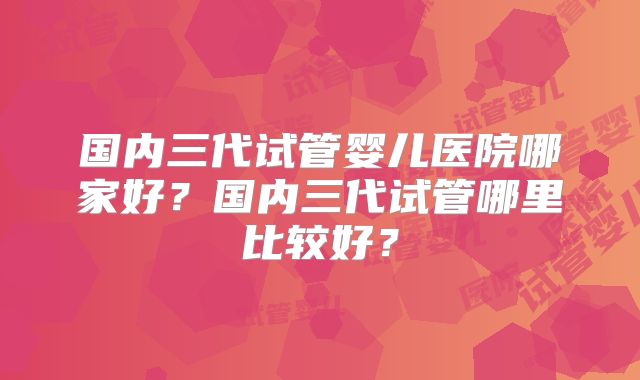 国内三代试管婴儿医院哪家好?国内三代试管哪里比较好?