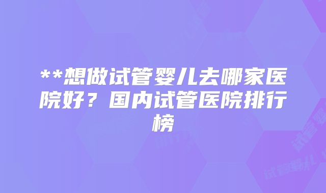 **想做试管婴儿去哪家医院好？国内试管医院排行榜