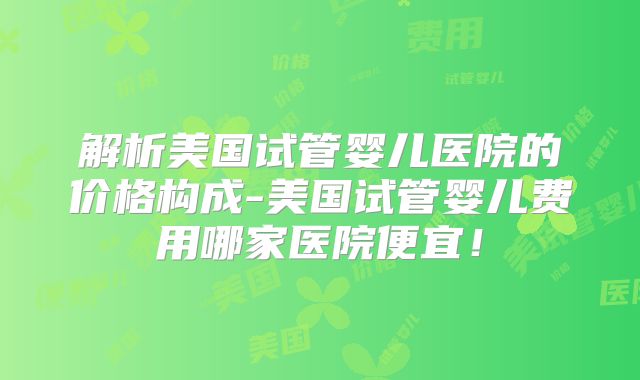 解析美国试管婴儿医院的价格构成-美国试管婴儿费用哪家医院便宜！