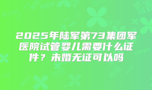 2025年陆军第73集团军医院试管婴儿需要什么证件？未婚无证可以吗