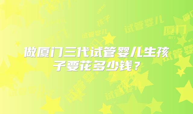 做厦门三代试管婴儿生孩子要花多少钱?