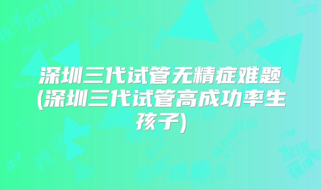 深圳三代试管无精症难题(深圳三代试管高成功率生孩子)