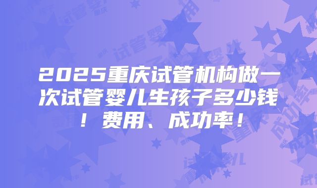 2025重庆试管机构做一次试管婴儿生孩子多少钱!费用、成功率!
