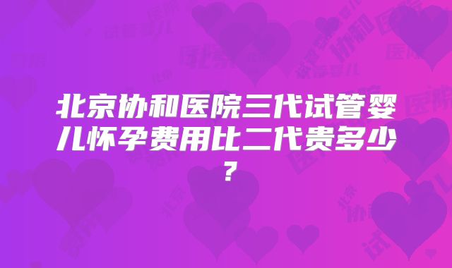 北京协和医院三代试管婴儿怀孕费用比二代贵多少？