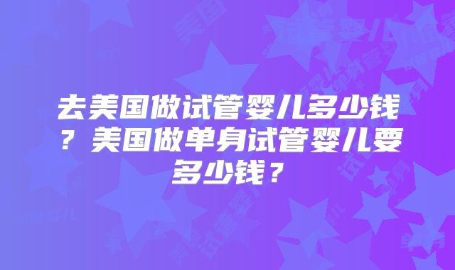 去美国做试管婴儿多少钱?美国做单身试管婴儿要多少钱?