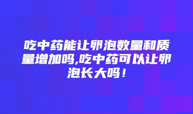 吃中药能让卵泡数量和质量增加吗,吃中药可以让卵泡长大吗！