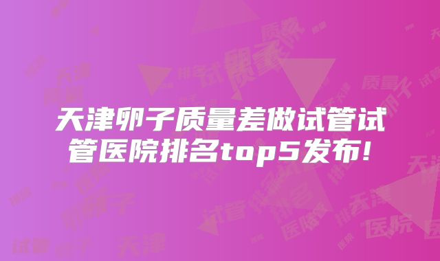 天津卵子质量差做试管试管医院排名top5发布!