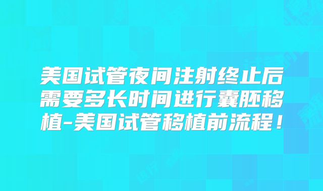 美国试管夜间注射终止后需要多长时间进行囊胚移植-美国试管移植前流程！