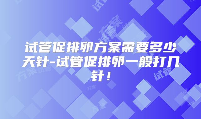 试管促排卵方案需要多少天针-试管促排卵一般打几针！