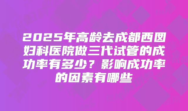 2025年高龄去成都西囡妇科医院做三代试管的成功率有多少？影响成功率的因素有哪些